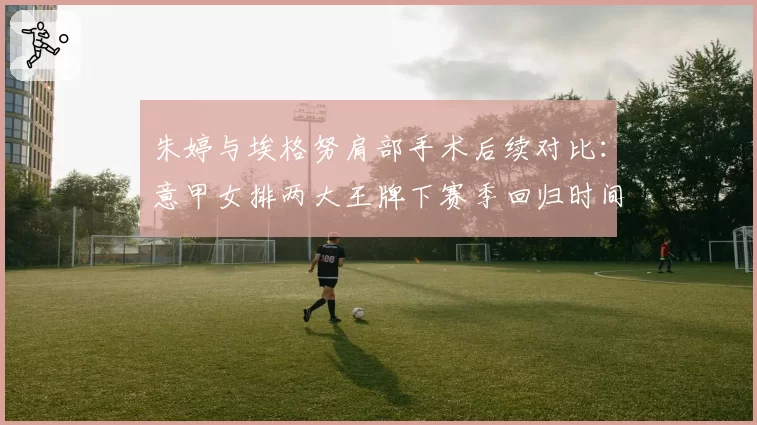 朱婷与埃格努肩部手术后续对比：意甲女排两大王牌下赛季回归时间预测