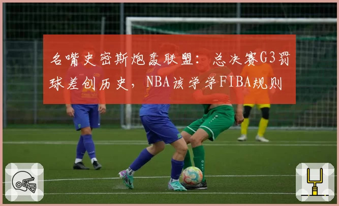 名嘴史密斯炮轰联盟：总决赛G3罚球差创历史，NBA该学学FIBA规则