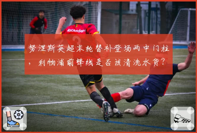 努涅斯英超末轮替补登场两中门柱，利物浦前锋线是否该清洗水货？