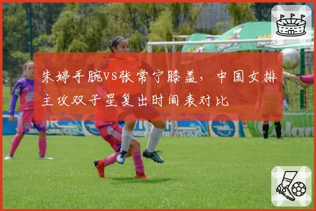 朱婷手腕vs张常宁膝盖，中国女排主攻双子星复出时间表对比