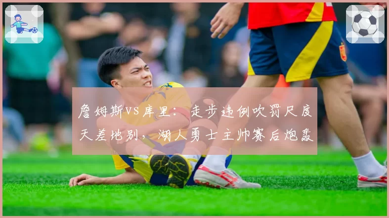 詹姆斯vs库里：走步违例吹罚尺度天差地别，湖人勇士主帅赛后炮轰裁判