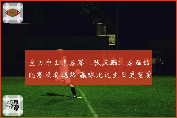 全力冲击季后赛！张庆鹏：后面的比赛没有退路 赢球比过生日更重要