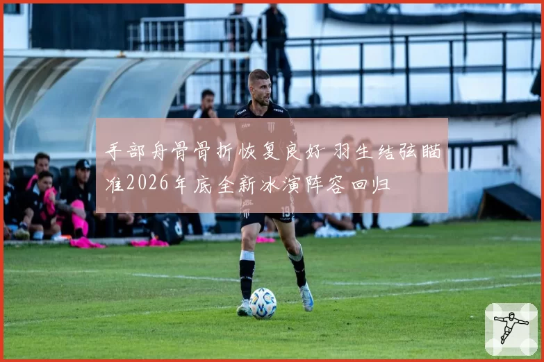 手部舟骨骨折恢复良好 羽生结弦瞄准2026年底全新冰演阵容回归