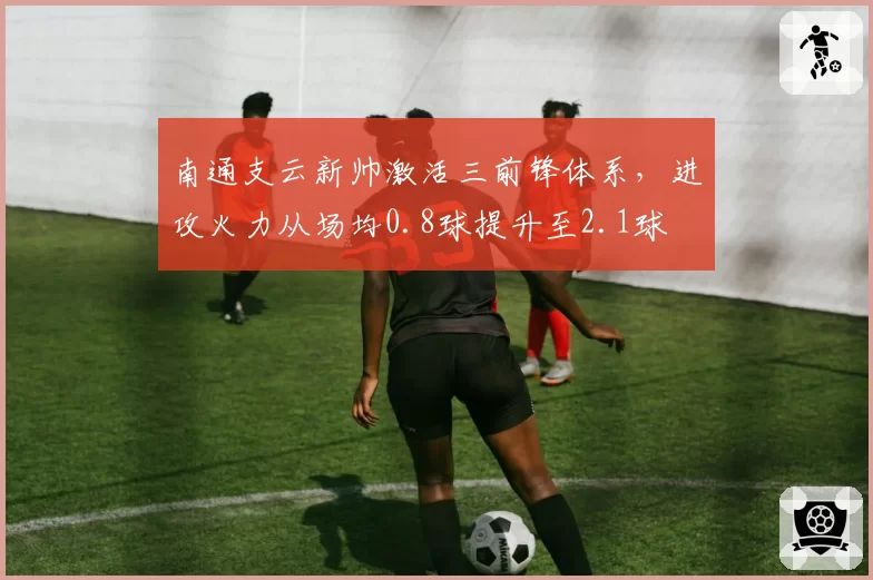 南通支云新帅激活三前锋体系，进攻火力从场均0.8球提升至2.1球