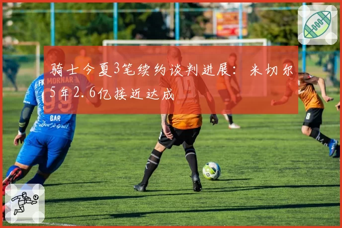 骑士今夏3笔续约谈判进展:米切尔5年2.6亿接近达成