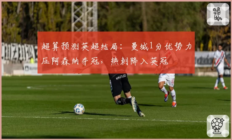 超算预测英超结局:曼城1分优势力压阿森纳夺冠,热刺降入英冠